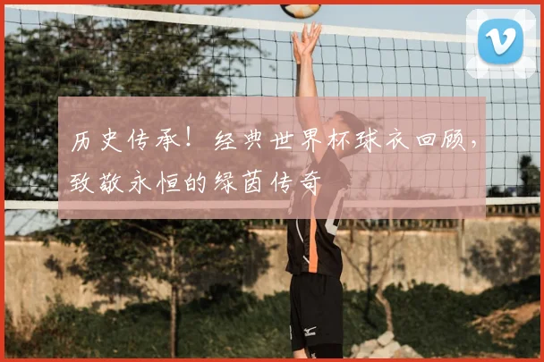 历史传承！经典世界杯球衣回顾，致敬永恒的绿茵传奇