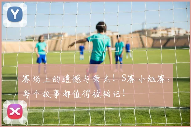 赛场上的遗憾与荣光！S赛小组赛，每个故事都值得被铭记！