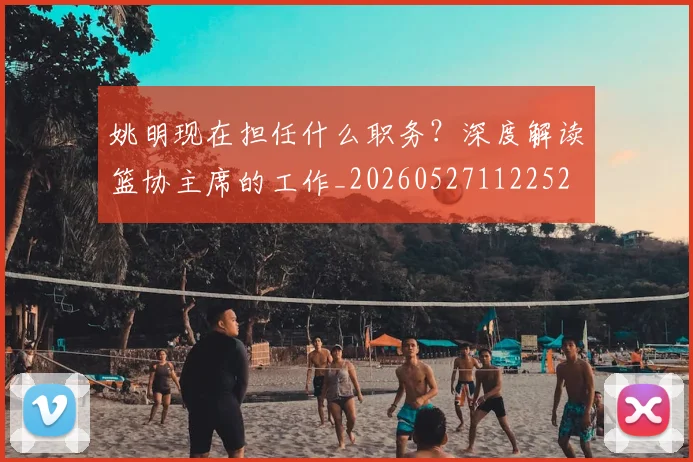 姚明现在担任什么职务？深度解读篮协主席的工作_20260527112252