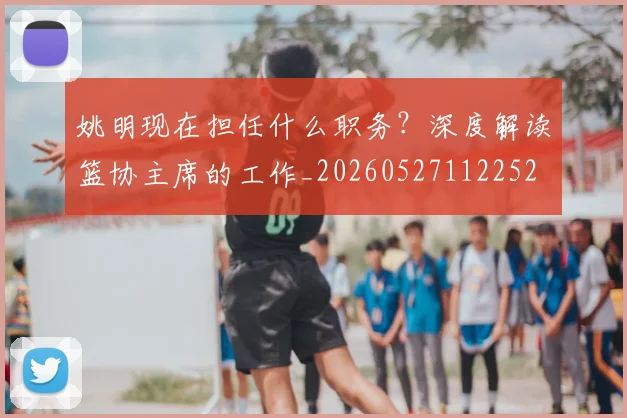 姚明现在担任什么职务？深度解读篮协主席的工作_20260527112252