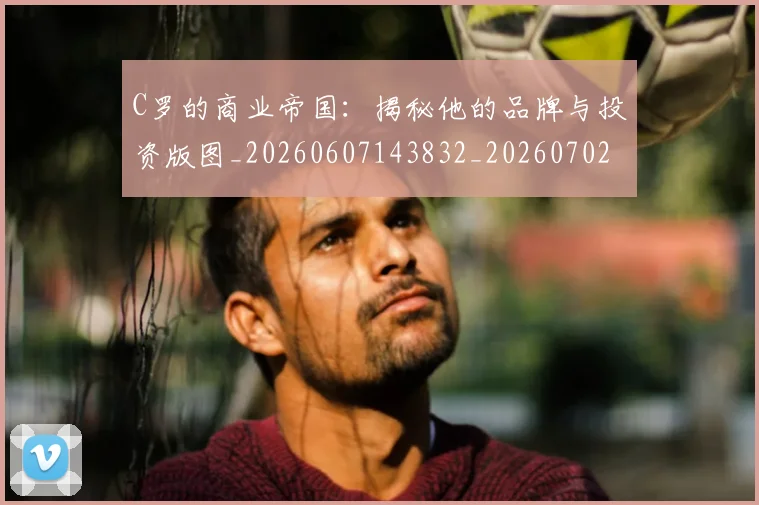 C罗的商业帝国：揭秘他的品牌与投资版图_20260607143832_20260702042150