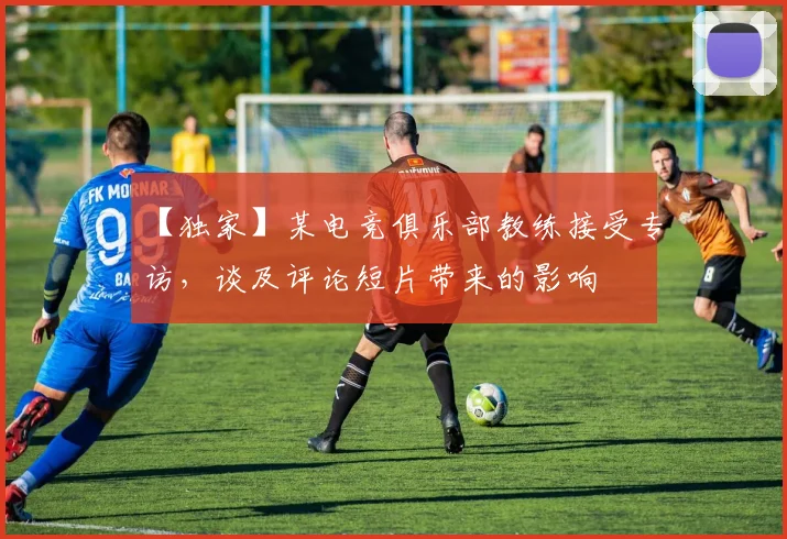 【独家】某电竞俱乐部教练接受专访，谈及评论短片带来的影响