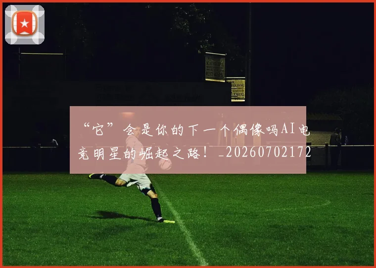 “它”会是你的下一个偶像吗AI电竞明星的崛起之路！_20260702172613