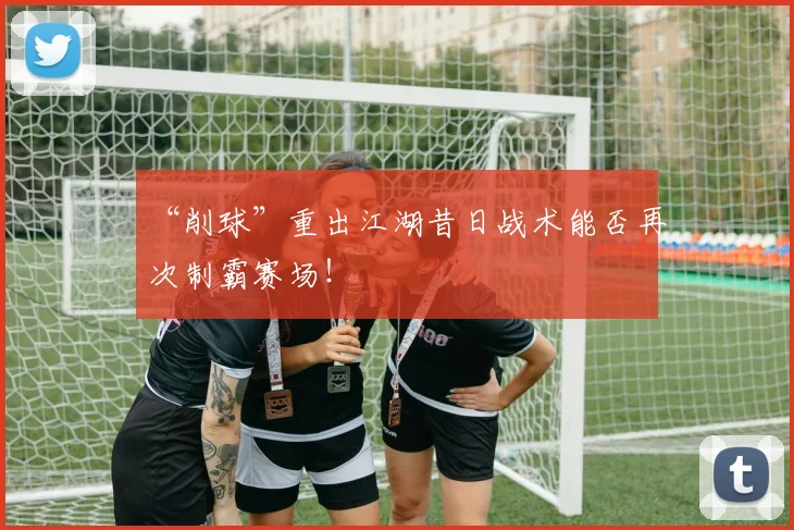 “削球”重出江湖昔日战术能否再次制霸赛场！