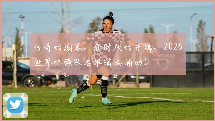 传奇的谢幕，新时代的开端，2026世界杯强队名单暗流涌动！