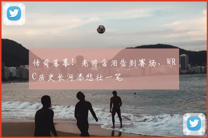 传奇落幕！老将含泪告别赛场，WRC历史长河添悲壮一笔