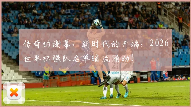 传奇的谢幕，新时代的开端，2026世界杯强队名单暗流涌动！