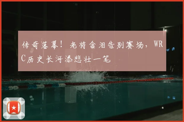 传奇落幕！老将含泪告别赛场，WRC历史长河添悲壮一笔