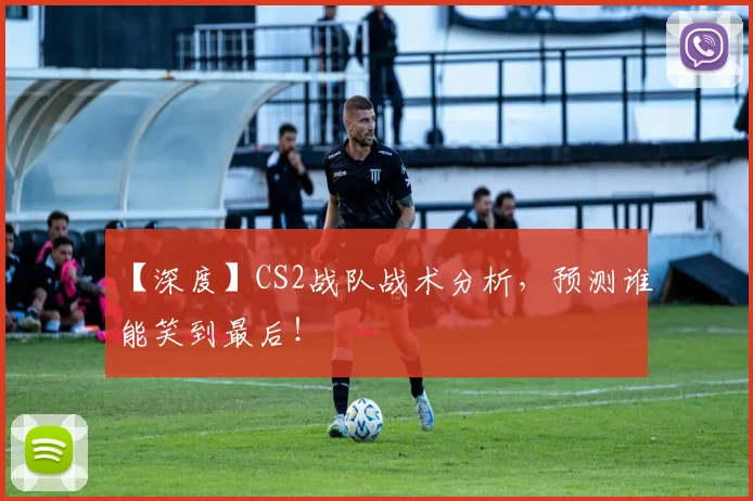 【深度】CS2战队战术分析，预测谁能笑到最后！