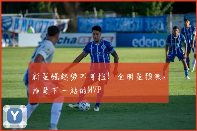 新星崛起势不可挡！全明星预测，谁是下一站的MVP