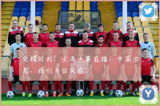 荣耀时刻！女足决赛直播，中国女足，我们与你同在！