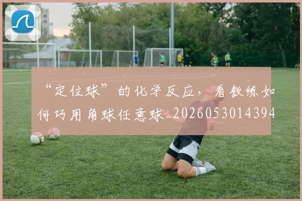 “定位球”的化学反应，看教练如何巧用角球任意球_20260530143948